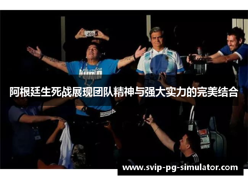 阿根廷生死战展现团队精神与强大实力的完美结合 阿根廷生死战展现团队精神与强大实力的完美结合