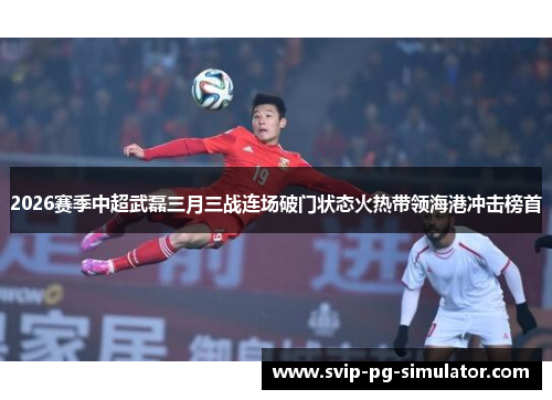 2026赛季中超武磊三月三战连场破门状态火热带领海港冲击榜首