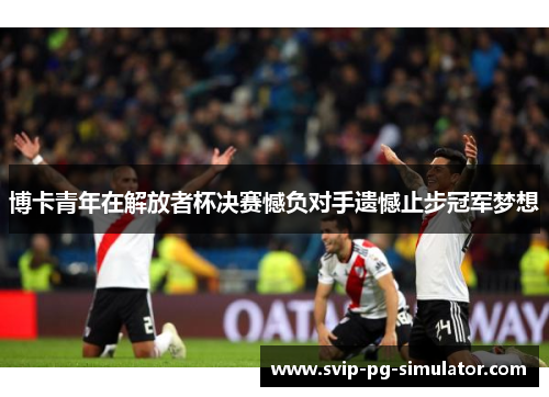 博卡青年在解放者杯决赛憾负对手遗憾止步冠军梦想