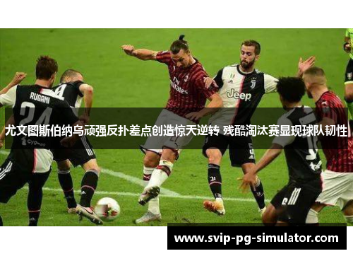 尤文图斯伯纳乌顽强反扑差点创造惊天逆转 残酷淘汰赛显现球队韧性