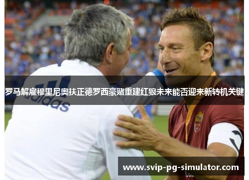罗马解雇穆里尼奥扶正德罗西豪赌重建红狼未来能否迎来新转机关键