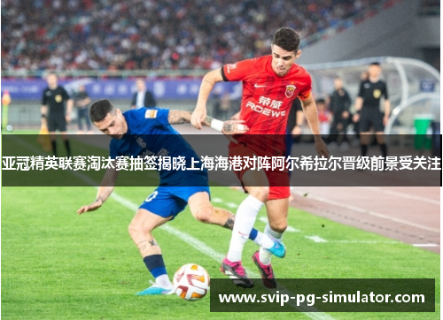 亚冠精英联赛淘汰赛抽签揭晓上海海港对阵阿尔希拉尔晋级前景受关注 亚冠精英联赛淘汰赛抽签揭晓上海海港对阵阿尔希拉尔晋级前景受关注
