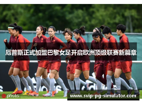 厄普斯正式加盟巴黎女足开启欧洲顶级联赛新篇章